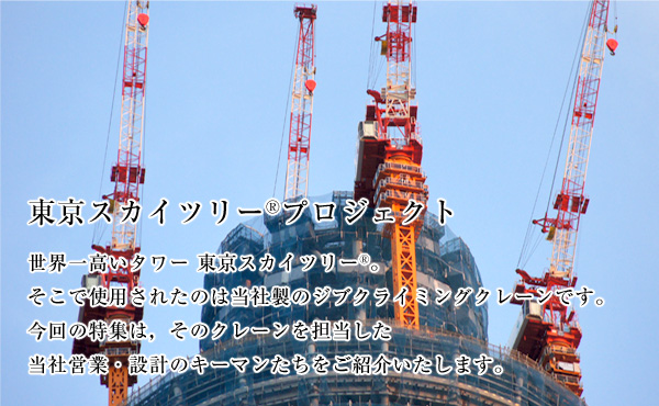 東京スカイツリー®プロジェクト 世界一高いタワー 東京スカイツリー。 そこで使用されたのは当社製のジブクライミングクレーンです。 今回の特集は，そのクレーンを担当した 当社営業・設計のキーマンたちをご紹介いたします。 