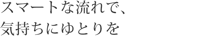 スマートな流れで、気持ちにゆとりを