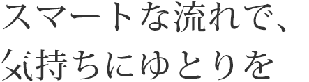 スマートな流れで、気持ちにゆとりを